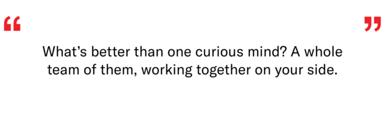 What's better than a curious mind? A whole team of them, working together on your side.